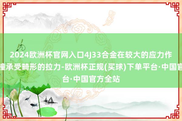 2024欧洲杯官网入口4J33合金在较大的应力作用下莽撞承受畸形的拉力-欧洲杯正规(买球)下单平台·中国官方全站