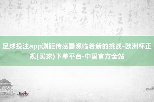 足球投注app测距传感器濒临着新的挑战-欧洲杯正规(买球)下单平台·中国官方全站