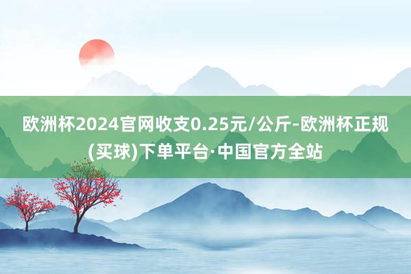 欧洲杯2024官网收支0.25元/公斤-欧洲杯正规(买球)下单平台·中国官方全站