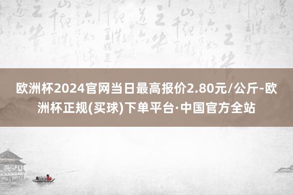 欧洲杯2024官网当日最高报价2.80元/公斤-欧洲杯正规(买球)下单平台·中国官方全站