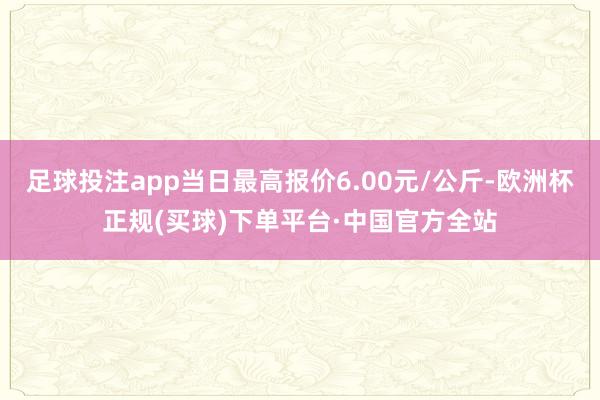 足球投注app当日最高报价6.00元/公斤-欧洲杯正规(买球)下单平台·中国官方全站