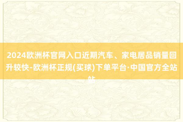 2024欧洲杯官网入口近期汽车、家电居品销量回升较快-欧洲杯正规(买球)下单平台·中国官方全站