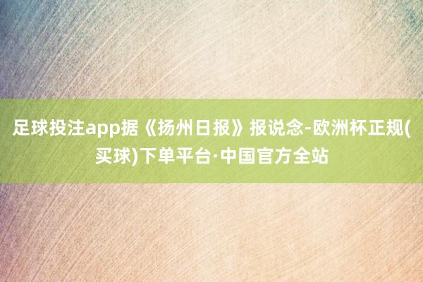 足球投注app据《扬州日报》报说念-欧洲杯正规(买球)下单平台·中国官方全站