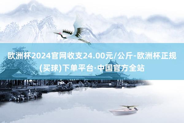 欧洲杯2024官网收支24.00元/公斤-欧洲杯正规(买球)下单平台·中国官方全站