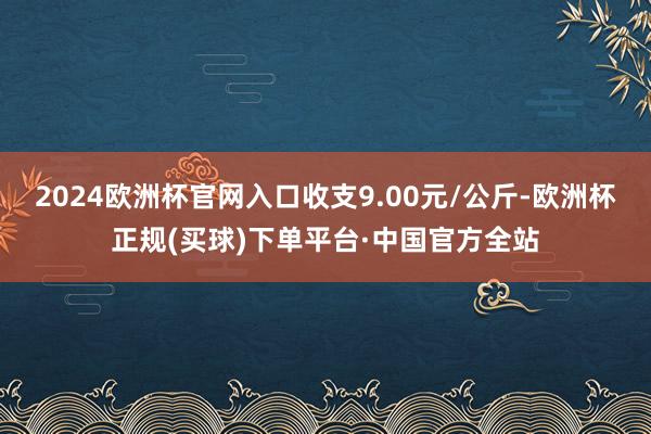 2024欧洲杯官网入口收支9.00元/公斤-欧洲杯正规(买球)下单平台·中国官方全站