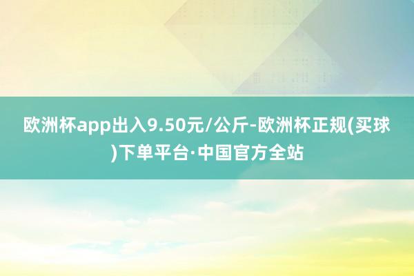 欧洲杯app出入9.50元/公斤-欧洲杯正规(买球)下单平台·中国官方全站