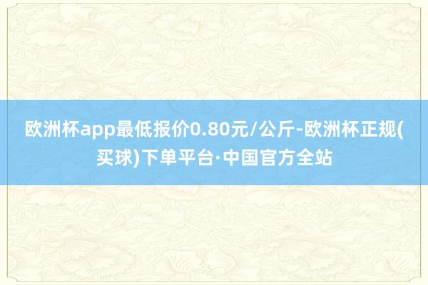 欧洲杯app最低报价0.80元/公斤-欧洲杯正规(买球)下单平台·中国官方全站