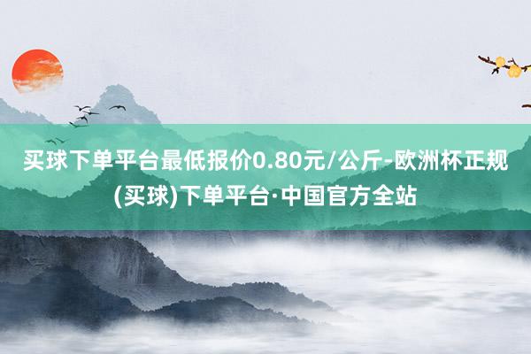 买球下单平台最低报价0.80元/公斤-欧洲杯正规(买球)下单平台·中国官方全站