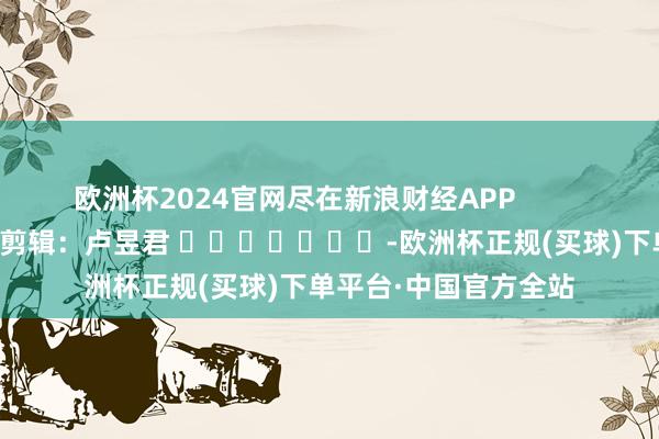 欧洲杯2024官网尽在新浪财经APP            						包袱剪辑：卢昱君 							-欧洲杯正规(买球)下单平台·中国官方全站