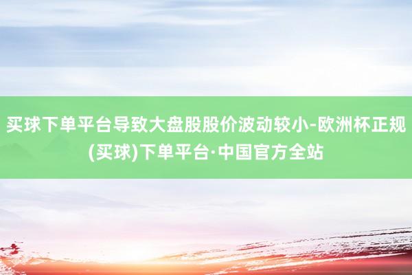 买球下单平台导致大盘股股价波动较小-欧洲杯正规(买球)下单平台·中国官方全站