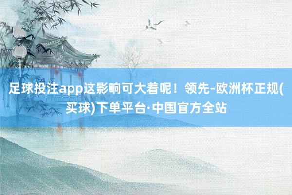 足球投注app这影响可大着呢！领先-欧洲杯正规(买球)下单平台·中国官方全站