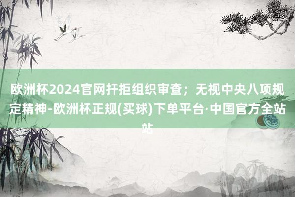 欧洲杯2024官网扞拒组织审查；无视中央八项规定精神-欧洲杯正规(买球)下单平台·中国官方全站