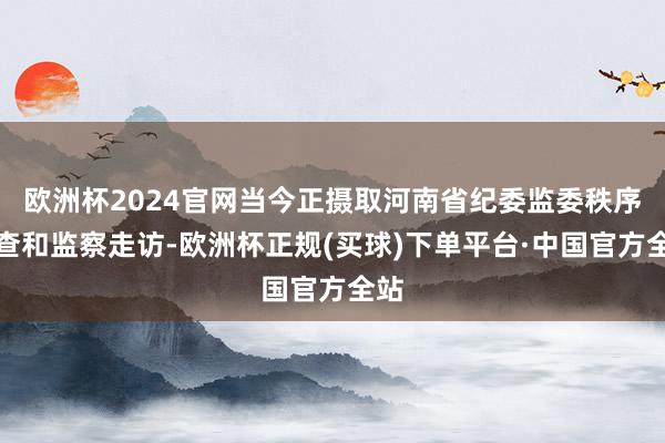 欧洲杯2024官网当今正摄取河南省纪委监委秩序审查和监察走访-欧洲杯正规(买球)下单平台·中国官方全站