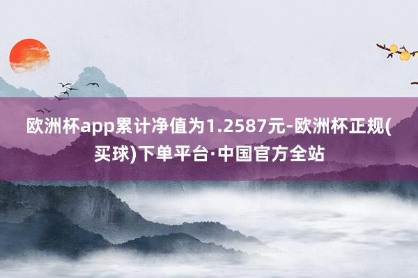 欧洲杯app累计净值为1.2587元-欧洲杯正规(买球)下单平台·中国官方全站