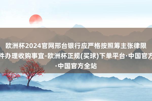 欧洲杯2024官网邢台银行应严格按照筹主张律限定条件办理收购事宜-欧洲杯正规(买球)下单平台·中国官方全站