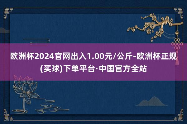 欧洲杯2024官网出入1.00元/公斤-欧洲杯正规(买球)下单平台·中国官方全站