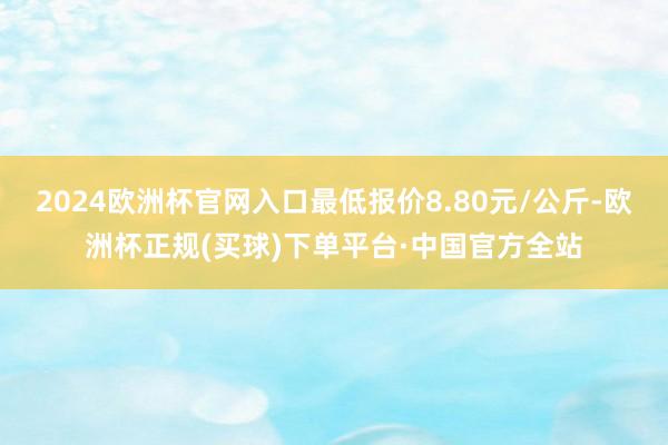 2024欧洲杯官网入口最低报价8.80元/公斤-欧洲杯正规(买球)下单平台·中国官方全站