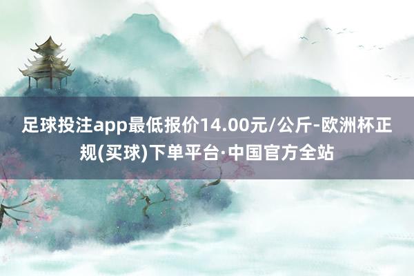 足球投注app最低报价14.00元/公斤-欧洲杯正规(买球)下单平台·中国官方全站