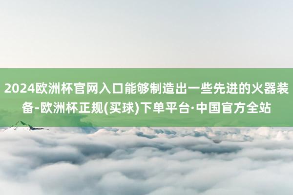 2024欧洲杯官网入口能够制造出一些先进的火器装备-欧洲杯正规(买球)下单平台·中国官方全站