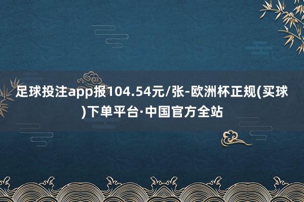 足球投注app报104.54元/张-欧洲杯正规(买球)下单平台·中国官方全站