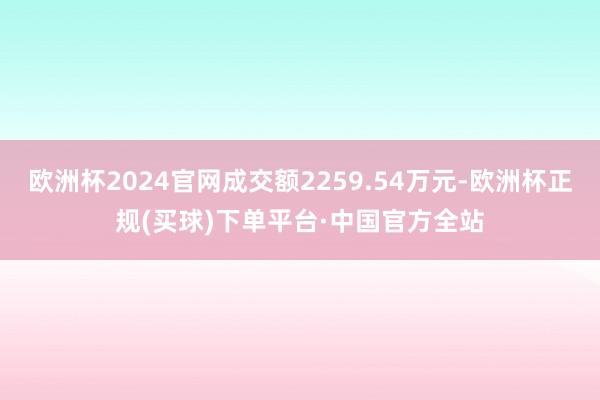 欧洲杯2024官网成交额2259.54万元-欧洲杯正规(买球)下单平台·中国官方全站