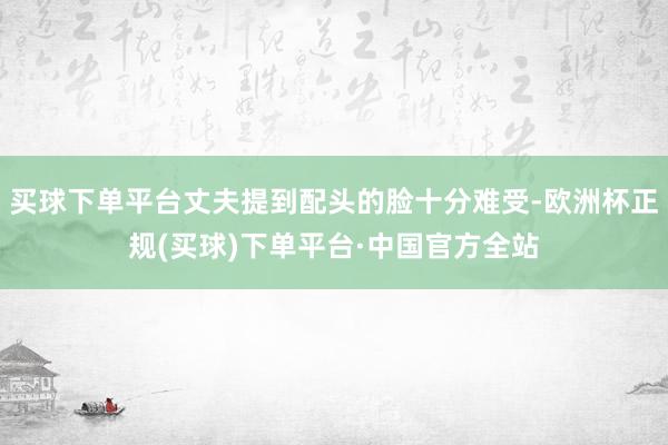 买球下单平台丈夫提到配头的脸十分难受-欧洲杯正规(买球)下单平台·中国官方全站