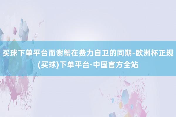 买球下单平台而谢蟹在费力自卫的同期-欧洲杯正规(买球)下单平台·中国官方全站