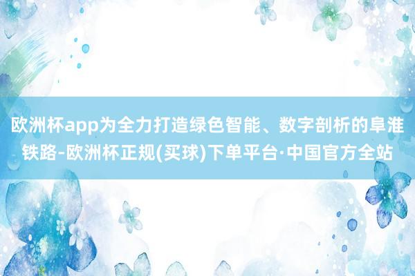 欧洲杯app为全力打造绿色智能、数字剖析的阜淮铁路-欧洲杯正规(买球)下单平台·中国官方全站