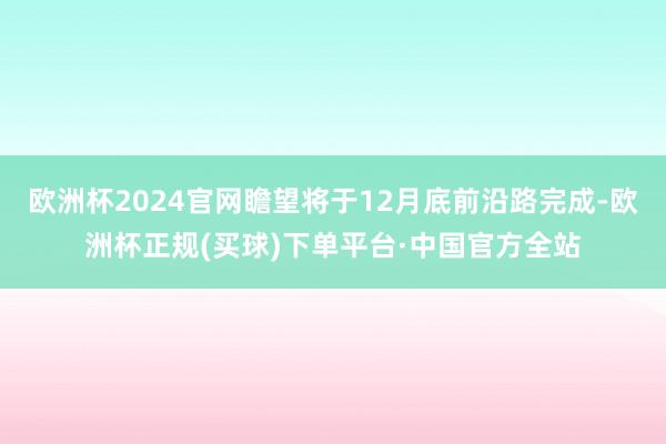 欧洲杯2024官网瞻望将于12月底前沿路完成-欧洲杯正规(买球)下单平台·中国官方全站