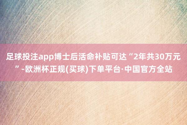 足球投注app博士后活命补贴可达“2年共30万元”-欧洲杯正规(买球)下单平台·中国官方全站