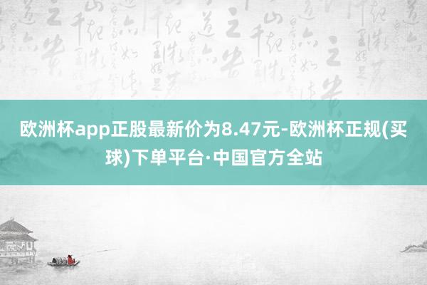 欧洲杯app正股最新价为8.47元-欧洲杯正规(买球)下单平台·中国官方全站