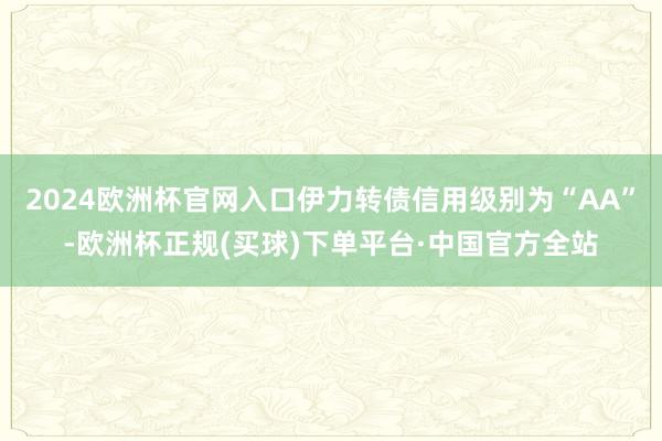 2024欧洲杯官网入口伊力转债信用级别为“AA”-欧洲杯正规(买球)下单平台·中国官方全站