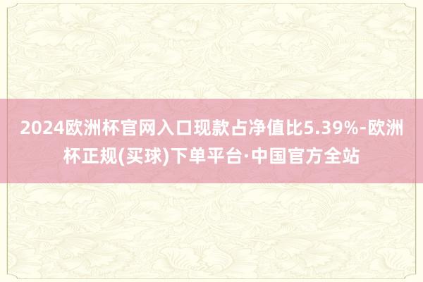 2024欧洲杯官网入口现款占净值比5.39%-欧洲杯正规(买球)下单平台·中国官方全站