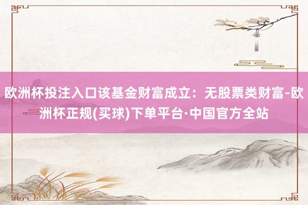 欧洲杯投注入口该基金财富成立：无股票类财富-欧洲杯正规(买球)下单平台·中国官方全站