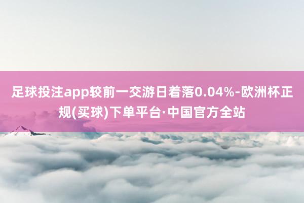 足球投注app较前一交游日着落0.04%-欧洲杯正规(买球)下单平台·中国官方全站