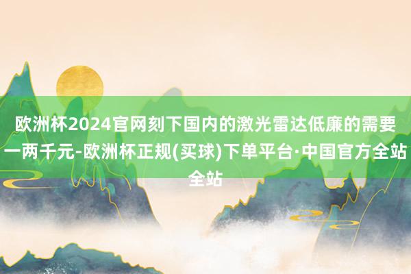 欧洲杯2024官网刻下国内的激光雷达低廉的需要一两千元-欧洲杯正规(买球)下单平台·中国官方全站