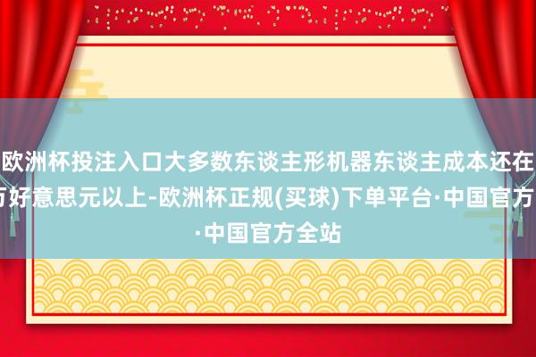 欧洲杯投注入口大多数东谈主形机器东谈主成本还在10万好意思元以上-欧洲杯正规(买球)下单平台·中国官方全站