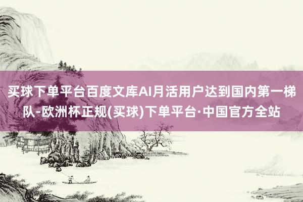 买球下单平台百度文库AI月活用户达到国内第一梯队-欧洲杯正规(买球)下单平台·中国官方全站