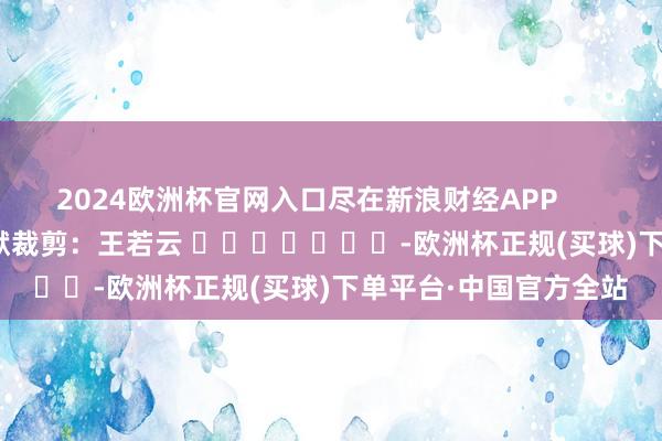 2024欧洲杯官网入口尽在新浪财经APP            						包袱裁剪：王若云 							-欧洲杯正规(买球)下单平台·中国官方全站