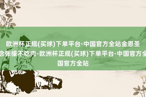 欧洲杯正规(买球)下单平台·中国官方全站金恩圣惦念张檬不吃肉-欧洲杯正规(买球)下单平台·中国官方全站