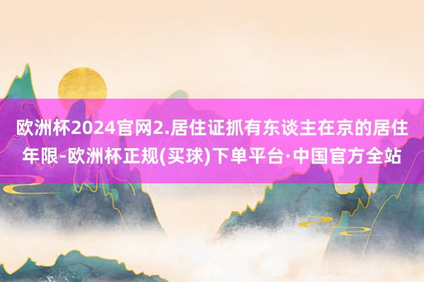 欧洲杯2024官网2.居住证抓有东谈主在京的居住年限-欧洲杯正规(买球)下单平台·中国官方全站