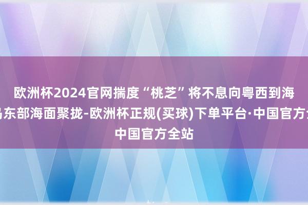 欧洲杯2024官网揣度“桃芝”将不息向粤西到海南岛东部海面聚拢-欧洲杯正规(买球)下单平台·中国官方全站