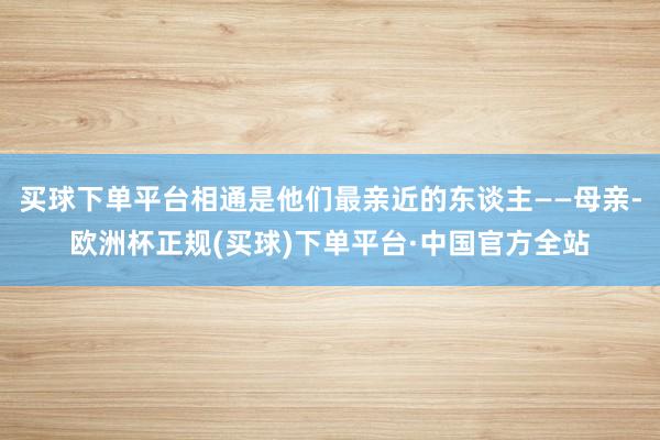 买球下单平台相通是他们最亲近的东谈主——母亲-欧洲杯正规(买球)下单平台·中国官方全站