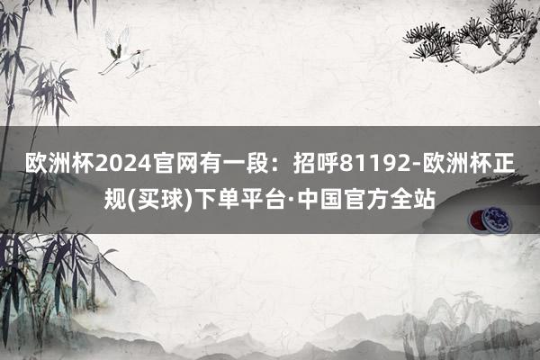 欧洲杯2024官网有一段：招呼81192-欧洲杯正规(买球)下单平台·中国官方全站