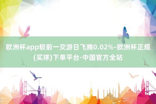 欧洲杯app较前一交游日飞腾0.02%-欧洲杯正规(买球)下单平台·中国官方全站