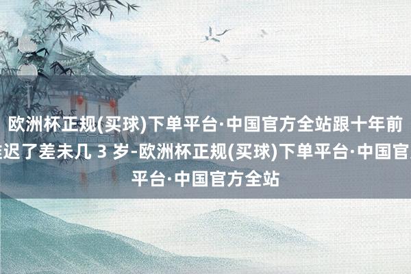 欧洲杯正规(买球)下单平台·中国官方全站跟十年前比还推迟了差未几 3 岁-欧洲杯正规(买球)下单平台·中国官方全站