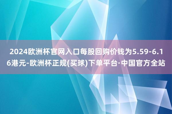 2024欧洲杯官网入口每股回购价钱为5.59-6.16港元-欧洲杯正规(买球)下单平台·中国官方全站