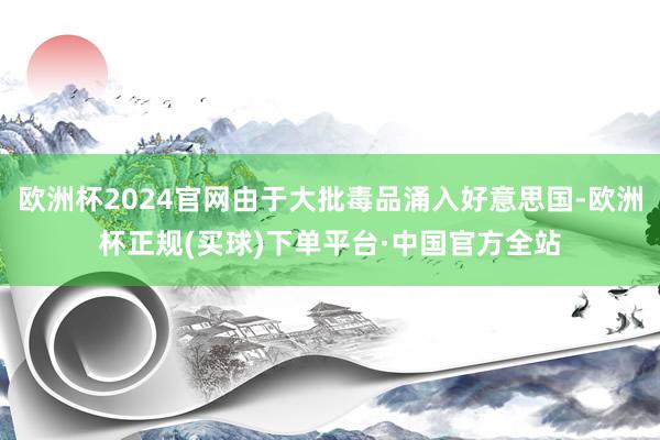 欧洲杯2024官网由于大批毒品涌入好意思国-欧洲杯正规(买球)下单平台·中国官方全站