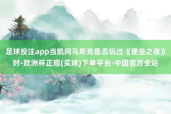 足球投注app当凯问马斯克是否玩过《堡垒之夜》时-欧洲杯正规(买球)下单平台·中国官方全站