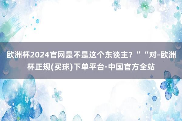 欧洲杯2024官网是不是这个东谈主？”“对-欧洲杯正规(买球)下单平台·中国官方全站